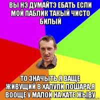 вы нэ думайтэ ебать если мой паблик такый чисто билый то значыть я ваще живущий в халупи лошара,я вооще у малои на хате жыву