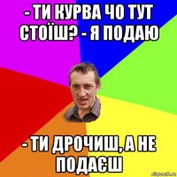 - ти курва чо тут стоїш? - я подаю - ти дрочиш, а не подаєш