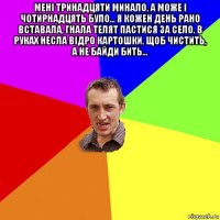 мені тринадцяти минало, а може і чотирнадцять було... я кожен день рано вставала, гнала телят пастися за село. в руках несла відро картошки, щоб чистить, а не байди бить... 