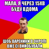 мала, я через 15хв буду вдома шоб вареники в окропі вже сі вийобували