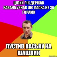 цілий рік держав кабана,узнав шо пасха не за горами пустив ваську на шашлик