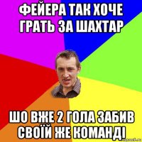 фейера так хоче грать за шахтар шо вже 2 гола забив своїй же команді