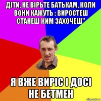 діти, не вірьте батькам, коли вони кажуть : виростеш станеш ким захочеш" я вже виріс і досі не бетмен