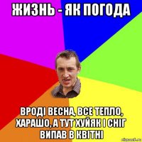 жизнь - як погода вроді весна, все тепло, харашо, а тут хуйяк і сніг випав в квітні