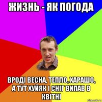 жизнь - як погода вроді весна, тепло, харашо, а тут хуйяк і сніг випав в квітні