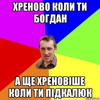 хреново коли ти богдан а ще хреновіше коли ти підкалюк