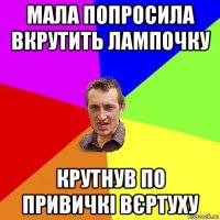 мала попросила вкрутить лампочку крутнув по привичкі вєртуху