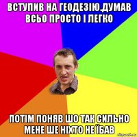 вступив на геодезію.думав всьо просто і легко потім поняв шо так сильно мене ше ніхто не їбав