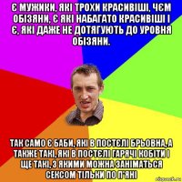 є мужики, які трохи красивіші, чєм обізяни, є які набагато красивіші і є, які даже не дотягують до уровня обізяни. так само є баби, які в постєлі брьовна, а также такі, які в постєлі гарячі кобіти і ще такі, з якими можна заніматься сексом тільки по п'яні