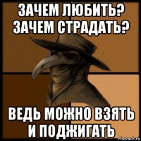 зачем любить? зачем страдать? ведь можно взять и поджигать