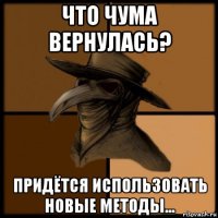 что чума вернулась? придётся использовать новые методы...