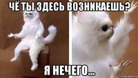 чё ты здесь возникаешь? я нечего...