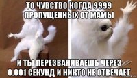 то чувство когда 9999 пропущенных от мамы и ты перезваниваешь через 0.001 секунд и никто не отвечает