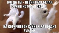 когда ты - невнятная белая хуйня которая сидит на коричневой хуйне и разводит руками