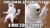 тому айфон, другому gtx 980 а мне core 2 duos