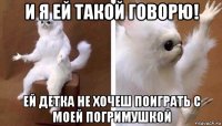 и я ей такой говорю! ей детка не хочеш поиграть с моей погримушкой