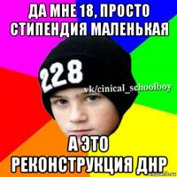 да мне 18, просто стипендия маленькая а это реконструкция днр