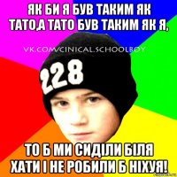 як би я був таким як тато,а тато був таким як я, то б ми сиділи біля хати і не робили б ніхуя!