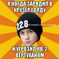 я,когда зарядил в крузер голду и угрозил кв-2 вертуханом