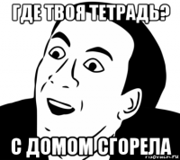 где твоя тетрадь? с домом сгорела