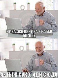 ну ка ..взгляну ка я на его оценки ахтыж суко, ИДИ СЮДА