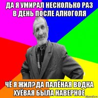 да я умирал несколько раз в день после алкоголя чё я жил?да палёная водка хуёвая была наверное