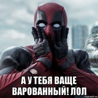  а у тебя ваще варованный! лол