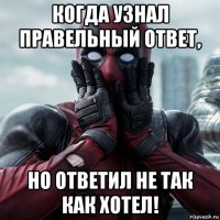 когда узнал правельный ответ, но ответил не так как хотел!