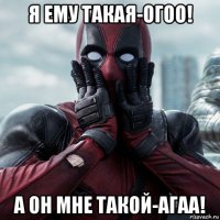 я ему такая-огоо! а он мне такой-агаа!