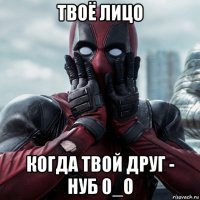 твоё лицо когда твой друг - нуб 0_о