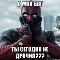 о мой бог ты сегодня не дрочил???