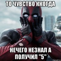 то чувство ккогда нечего незнал а получил "5"