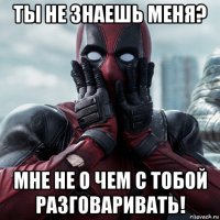 ты не знаешь меня? мне не о чем с тобой разговаривать!