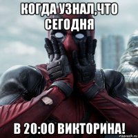 когда узнал,что сегодня в 20:00 викторина!