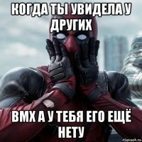 когда ты увидела у других bmx а у тебя его ещё нету