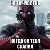 но то чувство когда он тебя спалил