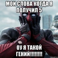 мои слова когда я получил 5 оу я такой гений!!!!!!!!