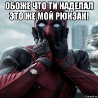 обоже что ти наделал это же мой рюкзак! 