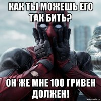 как ты можешь его так бить? он же мне 100 гривен должен!