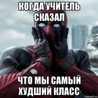 когда учитель сказал что мы самый худший класс