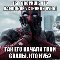 ты говоришь что лампобой устроили нубы так его начали твои соалы. кто нуб?