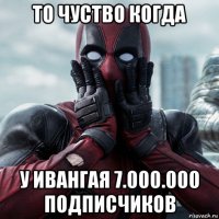 то чуство когда у ивангая 7.000.000 подписчиков