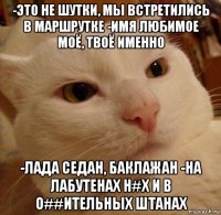 -это не шутки, мы встретились в маршрутке -имя любимое моё, твоё именно -лада седан, баклажан -на лабутенах н#х и в о##ительных штанах