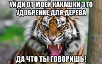 уйди от моей какашки это удобрение для дерева да что ты говоришь!