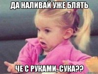 да наливай уже блять че с руками, сука??