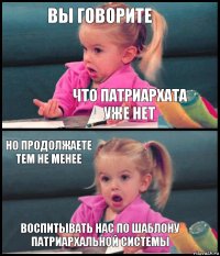 Вы говорите что патриархата уже нет но продолжаете тем не менее воспитывать нас по шаблону патриархальной системы