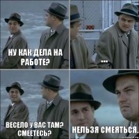 ну как дела на работе? ... весело у вас там? смеетесь? Нельзя смеяться.