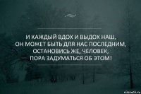 И каждый вдох и выдох наш,
Он может быть для нас последним,
Остановись же, ЧЕЛОВЕК,
Пора задуматься об этом!