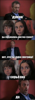 *думаю* вы задумались мистер стронг? нет, это ты дура смотриш! серьёзна да