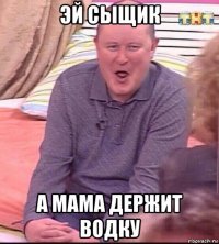 эй сыщик а мама держит водку